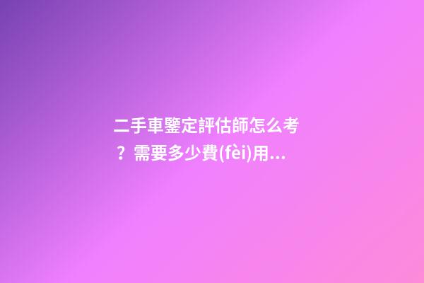 二手車鑒定評估師怎么考？需要多少費(fèi)用？